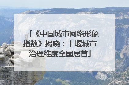 《中国城市网络形象指数》揭晓：十堰城市治理维度全国居首
