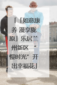 「如意康养 漫享陇原」乐居兰州新区 “慢时光”开出幸福花