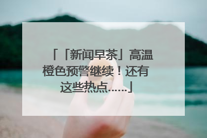 「新闻早茶」高温橙色预警继续！还有这些热点……