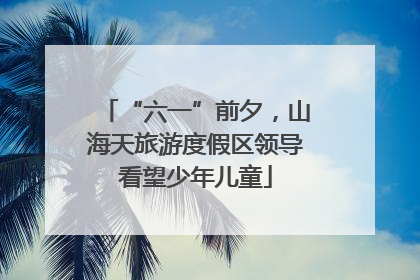 “六一”前夕，山海天旅游度假区领导看望少年儿童