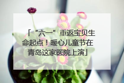 “六一”重返宝贝生命起点！暖心儿童节在青岛这家医院上演
