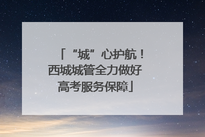 “城”心护航！西城城管全力做好高考服务保障
