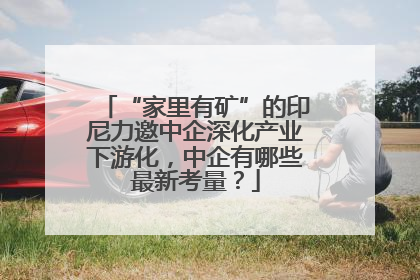 “家里有矿”的印尼力邀中企深化产业下游化，中企有哪些最新考量？