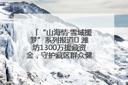 “山海情·雪域援梦”系列报道⑪ 潍坊1300万援藏资金，守护藏区群众健康“最后一公里”