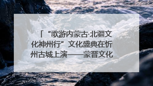 “歌游内蒙古·北疆文化神州行”文化盛典在忻州古城上演——蒙晋文化交融共谱文旅融合新篇