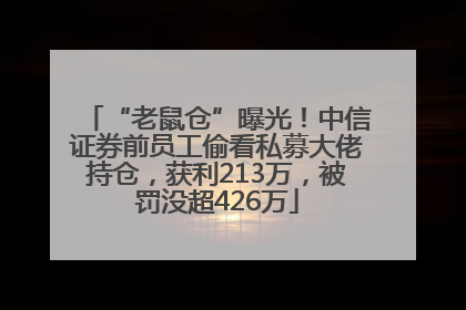 “老鼠仓”曝光！中信证券前员工偷看私募大佬持仓，获利213万，被罚没超426万