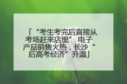 “考生考完后直接从考场赶来店里” 电子产品销售火热，长沙“后高考经济”升温