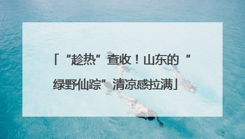 “趁热”查收！山东的“绿野仙踪”清凉感拉满