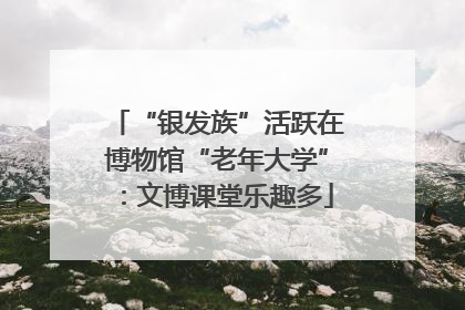 “银发族”活跃在博物馆“老年大学”：文博课堂乐趣多