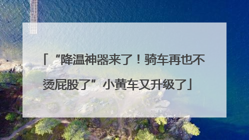 “降温神器来了！骑车再也不烫屁股了”小黄车又升级了