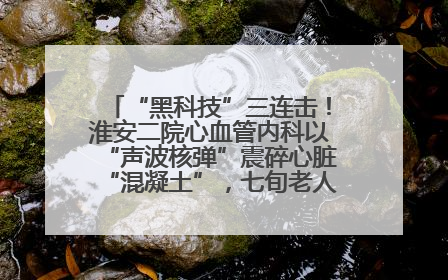 “黑科技”三连击！淮安二院心血管内科以“声波核弹”震碎心脏“混凝土”，七旬老人重获“心”生
