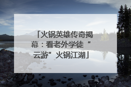 火锅英雄传奇揭幕：看老外学徒“云游”火锅江湖