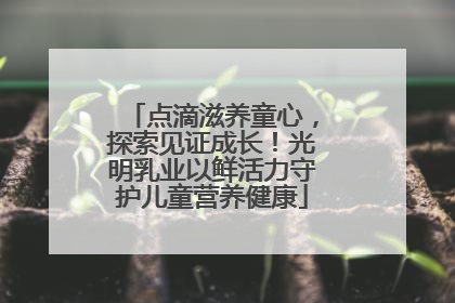 点滴滋养童心，探索见证成长！光明乳业以鲜活力守护儿童营养健康