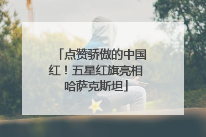 点赞骄傲的中国红！五星红旗亮相哈萨克斯坦
