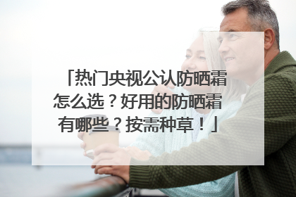 热门央视公认防晒霜怎么选？好用的防晒霜有哪些？按需种草！