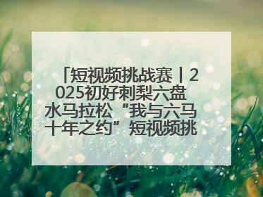 短视频挑战赛丨2025初好刺梨六盘水马拉松“我与六马十年之约”短视频挑战赛（第一阶段）即将开启