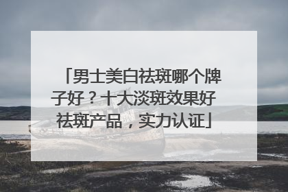 男士美白祛斑哪个牌子好？十大淡斑效果好祛斑产品，实力认证