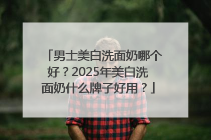 男士美白洗面奶哪个好？2025年美白洗面奶什么牌子好用？