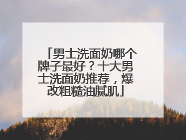 男士洗面奶哪个牌子最好？十大男士洗面奶推荐，爆改粗糙油腻肌