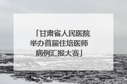 甘肃省人民医院举办首届住培医师病例汇报大赛