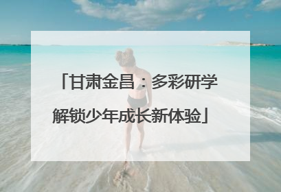 甘肃金昌：多彩研学解锁少年成长新体验