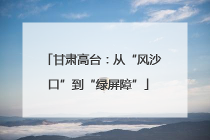 甘肃高台：从“风沙口”到“绿屏障”