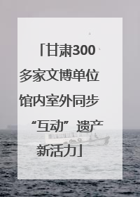 甘肃300多家文博单位馆内室外同步“互动”遗产新活力