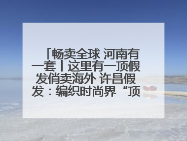 畅卖全球 河南有一套丨这里有一顶假发俏卖海外 许昌假发：编织时尚界“顶上艺术”