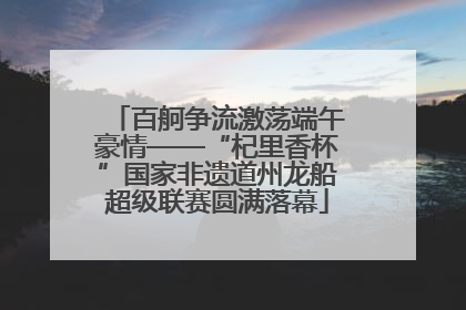 百舸争流激荡端午豪情——“杞里香杯”国家非遗道州龙船超级联赛圆满落幕