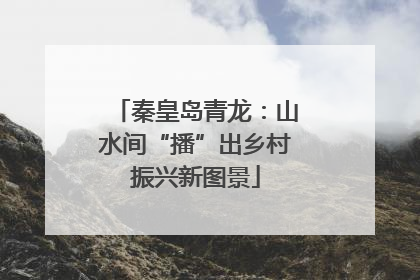 秦皇岛青龙：山水间“播”出乡村振兴新图景