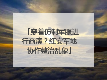 穿着仿制军服进行商演？红安军地协作整治乱象