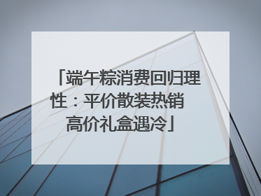 端午粽消费回归理性：平价散装热销 高价礼盒遇冷
