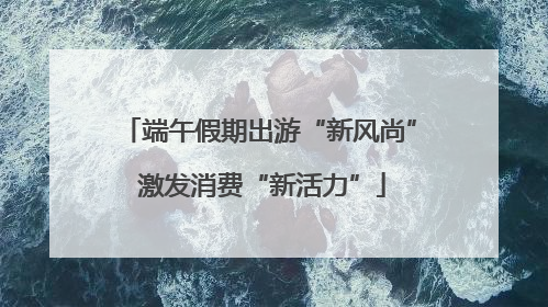 端午假期出游“新风尚” 激发消费“新活力”