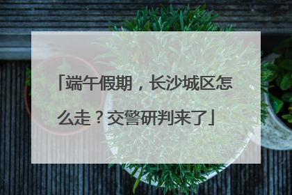 端午假期，长沙城区怎么走？交警研判来了