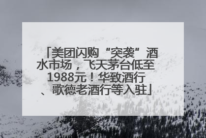 美团闪购“突袭”酒水市场，飞天茅台低至1988元！华致酒行、歌德老酒行等入驻