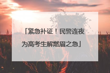 紧急补证！民警连夜为高考生解燃眉之急