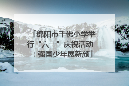 绵阳市千佛小学举行“六一”庆祝活动：强国少年展新颜