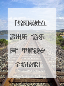 绵阳萌娃在派出所“游乐园”里解锁安全新技能