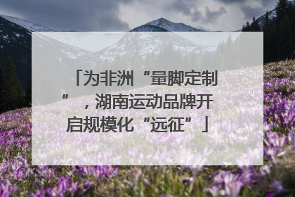 为非洲“量脚定制”，湖南运动品牌开启规模化“远征”