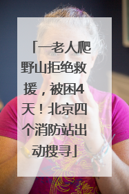 一老人爬野山拒绝救援，被困4天！北京四个消防站出动搜寻