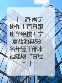 一道·闽宁协作丨百日跟班学绝技！宁夏盐池县53名年轻干部来福建取“真经”