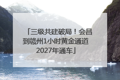 三级共建破局！会昌到赣州1小时黄金通道2027年通车