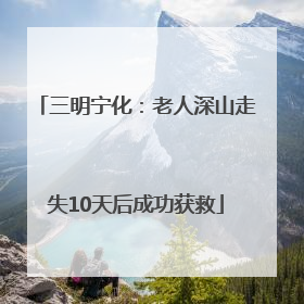 三明宁化：老人深山走失10天后成功获救