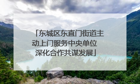 东城区东直门街道主动上门服务中央单位 深化合作共谋发展