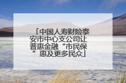 中国人寿财险泰安市中心支公司让普惠金融“市民保”惠及更多民众