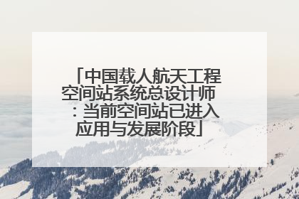 中国载人航天工程空间站系统总设计师：当前空间站已进入应用与发展阶段