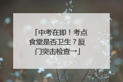 中考在即！考点食堂是否卫生？厦门突击检查→