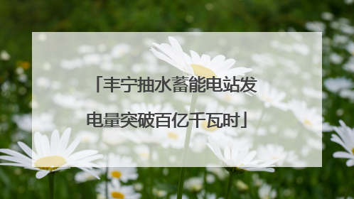 丰宁抽水蓄能电站发电量突破百亿千瓦时
