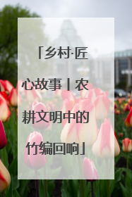 乡村·匠心故事丨农耕文明中的竹编回响