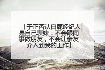 于正否认白鹿经纪人是自己表妹：不会跟同事做朋友，不会让亲友介入到我的工作